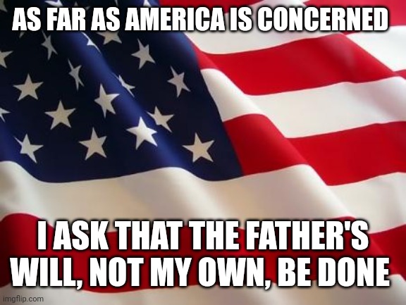Truth Be Told... | AS FAR AS AMERICA IS CONCERNED; I ASK THAT THE FATHER'S WILL, NOT MY OWN, BE DONE | image tagged in american flag | made w/ Imgflip meme maker