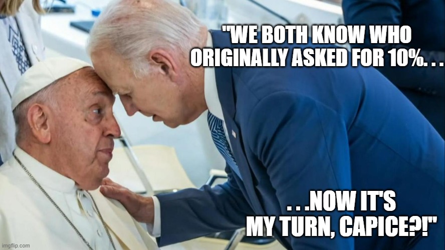 God was the original one to ask for 10%. Difference is God always delivered on His promises and always did(and does) good. | "WE BOTH KNOW WHO ORIGINALLY ASKED FOR 10%. . . . . .NOW IT'S MY TURN, CAPICE?!" | image tagged in biden and the pope,money in politics,politics | made w/ Imgflip meme maker