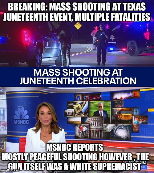 juneteenth | BREAKING: MASS SHOOTING AT TEXAS JUNETEENTH EVENT, MULTIPLE FATALITIES; MSNBC REPORTS 
MOSTLY PEACEFUL SHOOTING HOWEVER , THE GUN ITSELF WAS A WHITE SUPREMACIST | image tagged in racism | made w/ Imgflip meme maker