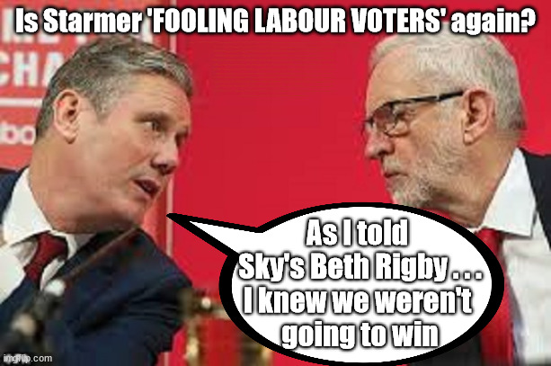 Is Starmer FOOLING LABOUR VOTERS again? | Is Starmer 'FOOLING LABOUR VOTERS' again? CAN'T TRUST STARMER; HAS THE LABOUR LEFT; Has Angela Rayner - Cost Starmer the Election? HAS DIANE ABBOTT; HAS HIS FAILURES AT THE CPS; DECODING STARMER !!! Has 'INABILITY' to define a woman; Has submitting to the 'MUSLIM VOTE' demands; Cost Starmer the Election? Don't worry about Labours new; 'DEATH TAX'; Hmm . . . that's a lot of 'Voters'; Labours new 'DEATH TAX'; RACHEL REEVES; SORRY KIDS !!! Who'll be paying Labours new; 'DEATH TAX' ? It won't be your dear departed; 12x Brand New; 12x new taxes Pensions & Inheritance? Starmer's coming after your pension? Lady Victoria Starmer; CORBYN EXPELLED; Labour pledge 'Urban centres' to help house 'Our Fair Share' of our new Migrant friends; New Home for our New Immigrant Friends !!! The only way to keep the illegal immigrants in the UK; CITIZENSHIP FOR ALL; ; Amnesty For all Illegals; Sir Keir Starmer MP; Muslim Votes Matter; Blood on Starmers hands? Burnham; Taxi for Rayner ? #RR4PM;100's more Tax collectors; Higher Taxes Under Labour; We're Coming for You; Labour pledges to clamp down on Tax Dodgers; Higher Taxes under Labour; Rachel Reeves Angela Rayner Bovvered? Higher Taxes under Labour; Risks of voting Labour; * EU Re entry? * Mass Immigration? * Build on Greenbelt? * Rayner as our PM? * Ulez 20 mph fines? * Higher taxes? * UK Flag change? * Muslim takeover? * End of Christianity? * Economic collapse? TRIPLE LOCK' Anneliese Dodds Rwanda plan Quid Pro Quo UK/EU Illegal Migrant Exchange deal; UK not taking its fair share, EU Exchange Deal = People Trafficking !!! Starmer to Betray Britain, #Burden Sharing #Quid Pro Quo #100,000; #Immigration #Starmerout #Labour #wearecorbyn #KeirStarmer #DianeAbbott #McDonnell #cultofcorbyn #labourisdead #labourracism #socialistsunday #nevervotelabour #socialistanyday #Antisemitism #Savile #SavileGate #Paedo #Worboys #GroomingGangs #Paedophile #IllegalImmigration #Immigrants #Invasion #Starmeriswrong #SirSoftie #SirSofty #Blair #Steroids AKA Keith ABBOTT BACK; Union Jack Flag in election campaign material; Concerns raised by Black, Asian and Minority ethnic BAMEgroup & activists; Capt U-Turn; Hunt down Tax Dodgers; Higher tax under Labour Sorry about the fatalities; Are you really going to trust Labour with your vote? Pension Triple Lock;; 'Our Fair Share'; Angela Rayner: We’ll build a generation (4x) of Milton Keynes-style new towns;; It's coming direct out of 'YOUR INHERITANCE'; It's coming direct out of 'YOUR INHERITANCE'; It'll only affect people that might inherit at some stage; Has the whole 'DAD was a TOOLMAKER' Story - Cost Starmer the Election? COST STARMER THE ELECTION? Voter should understand When you say 'I have no plan to' . . . That = I MIGHT !!! COST STARMER THE ELECTION? COST STARMER THE ELECTION? Don't worry Jeremy Once I take over from Starmer I'll get you back in; COST STARMER THE ELECTION? You were restricted by your convictions . . . I'M NOT !!! As I told 
Sky's Beth Rigby . . .
I knew we weren't 
going to win | image tagged in kier starmer jeremy corbyn,illegal immigration,stop boats rwanda,palestine hamas muslim vote,election 4th july,starmer lies | made w/ Imgflip meme maker