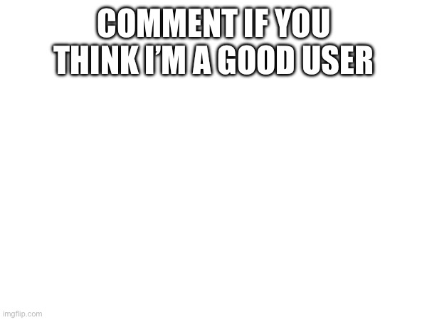 COMMENT IF YOU THINK I’M A GOOD USER | made w/ Imgflip meme maker