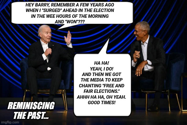 Reminiscing The Past | HEY BARRY, REMEMBER A FEW YEARS AGO
WHEN I "SURGED" AHEAD IN THE ELECTION
IN THE WEE HOURS OF THE MORNING
AND "WON"??? HA HA! YEAH, I DO!
AND THEN WE GOT
THE MEDIA TO KEEP
CHANTING "FREE AND
FAIR ELECTIONS."
AHHH HA HA, OH YEAH.
GOOD TIMES! REMINISCING
THE PAST... | image tagged in biden obama | made w/ Imgflip meme maker