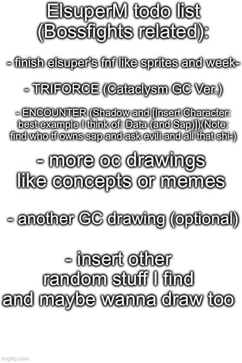 Here some excuses of why I don post a lot or smth- | ElsuperM todo list (Bossfights related):; - finish elsuper's fnf like sprites and week-; - TRIFORCE (Cataclysm GC Ver.); - ENCOUNTER (Shadow and [Insert Character: best example I think of: Data (and Sap)])(Note: find who tf owns sap and ask evili and all that shi-); - more oc drawings like concepts or memes; - another GC drawing (optional); - insert other random stuff I find and maybe wanna draw too | image tagged in blank white template,to do list,maybe,idfk,random tag i decided to put,another random tag i decided to put | made w/ Imgflip meme maker
