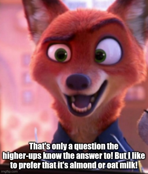 Nick Wilde, as a Police Officer(#2) | That's only a question the higher-ups know the answer to! But I like to prefer that it's almond or oat milk! | image tagged in nick wilde as a police officer 2 | made w/ Imgflip meme maker