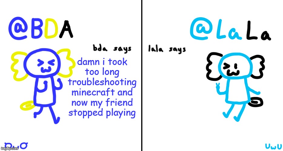 bda and lala announcment temp | damn i took too long troubleshooting minecraft and now my friend stopped playing | image tagged in bda and lala announcment temp | made w/ Imgflip meme maker