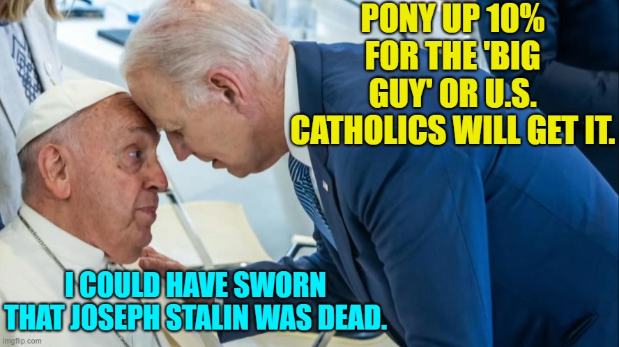 This is an addictive meme template. | PONY UP 10% FOR THE 'BIG GUY' OR U.S. CATHOLICS WILL GET IT. I COULD HAVE SWORN THAT JOSEPH STALIN WAS DEAD. | image tagged in biden and the pope | made w/ Imgflip meme maker