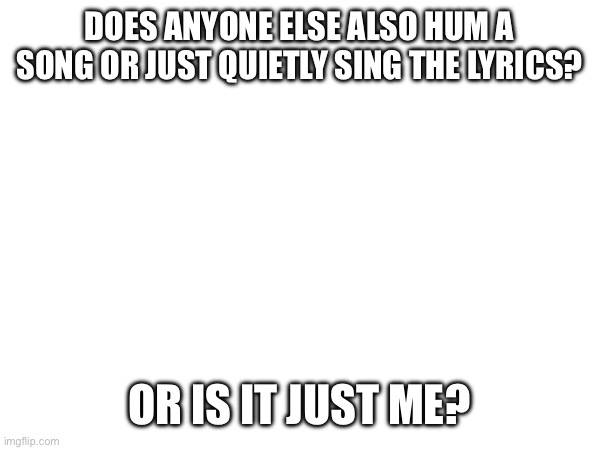 DOES ANYONE ELSE ALSO HUM A SONG OR JUST QUIETLY SING THE LYRICS? OR IS IT JUST ME? | made w/ Imgflip meme maker