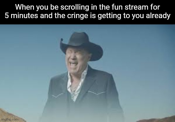 AAAAAAAAAAAAAAAAAAAAAAAAAAA | When you be scrolling in the fun stream for 5 minutes and the cringe is getting to you already | image tagged in aaaaaaaaaaaaaaaaaaaaaaaaaaa | made w/ Imgflip meme maker