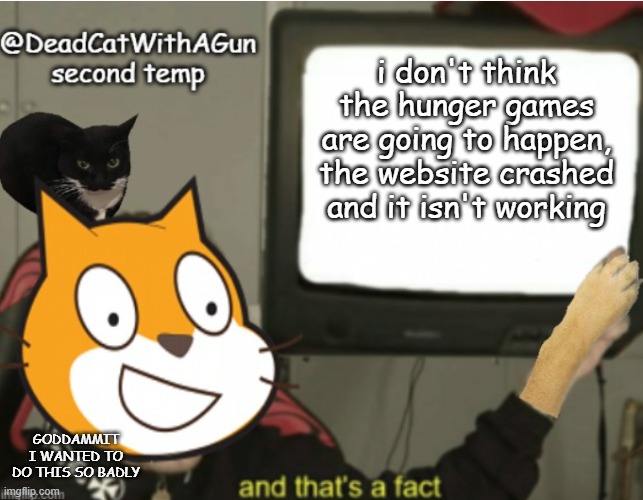 sorry guys | i don't think the hunger games are going to happen, the website crashed and it isn't working; GODDAMMIT I WANTED TO DO THIS SO BADLY | image tagged in deadcatwithagun announcement temp 2 | made w/ Imgflip meme maker