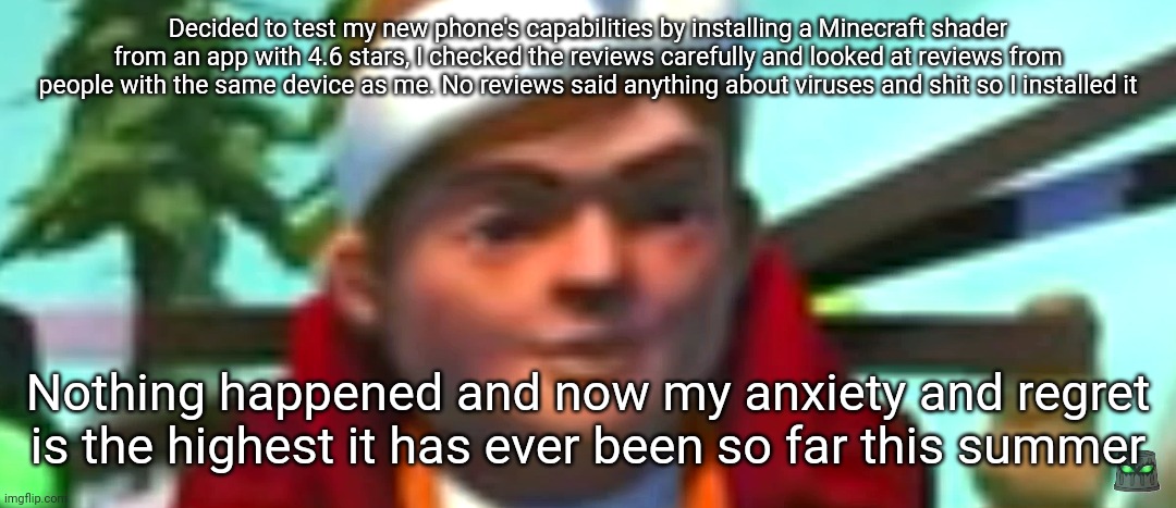 Istg if my stupid decisions just ruined my phone | Decided to test my new phone's capabilities by installing a Minecraft shader from an app with 4.6 stars, I checked the reviews carefully and looked at reviews from people with the same device as me. No reviews said anything about viruses and shit so I installed it; Nothing happened and now my anxiety and regret is the highest it has ever been so far this summer | image tagged in scrap mechanic stare | made w/ Imgflip meme maker