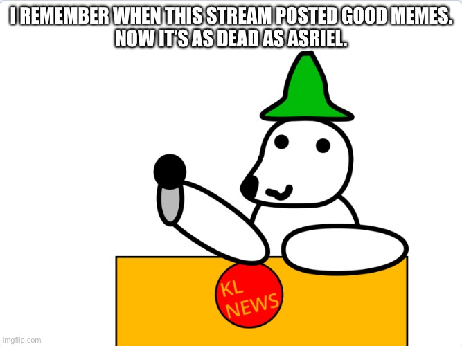 We need to stand up! We need to make this stream LIVE again! DaveStrider, the mods and ALL OF YOU, we need your help! | I REMEMBER WHEN THIS STREAM POSTED GOOD MEMES.
NOW IT’S AS DEAD AS ASRIEL. | image tagged in kingliz announcement template | made w/ Imgflip meme maker