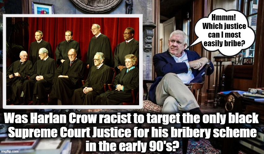 Fly on my private jet! Cruise on my private yacht! Stay at my private resort! Any takers? | Hmmm! 
Which justice
can I most
easily bribe? Was Harlan Crow racist to target the only black 
Supreme Court Justice for his bribery scheme
in the early 90's? | image tagged in clarence thomas,harlan crow,scotus,corruption,scumbag republicans,billionaire | made w/ Imgflip meme maker