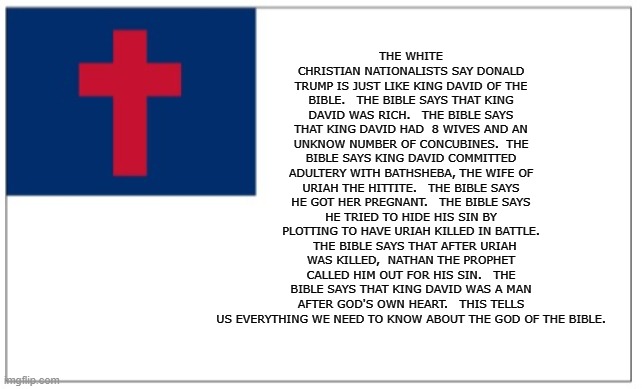 Christian Theocracy Party flag | THE WHITE CHRISTIAN NATIONALISTS SAY DONALD TRUMP IS JUST LIKE KING DAVID OF THE BIBLE.   THE BIBLE SAYS THAT KING DAVID WAS RICH.   THE BIBLE SAYS THAT KING DAVID HAD  8 WIVES AND AN UNKNOW NUMBER OF CONCUBINES.  THE BIBLE SAYS KING DAVID COMMITTED ADULTERY WITH BATHSHEBA, THE WIFE OF URIAH THE HITTITE.   THE BIBLE SAYS HE GOT HER PREGNANT.   THE BIBLE SAYS HE TRIED TO HIDE HIS SIN BY PLOTTING TO HAVE URIAH KILLED IN BATTLE.   THE BIBLE SAYS THAT AFTER URIAH WAS KILLED,  NATHAN THE PROPHET CALLED HIM OUT FOR HIS SIN.   THE BIBLE SAYS THAT KING DAVID WAS A MAN AFTER GOD'S OWN HEART.   THIS TELLS US EVERYTHING WE NEED TO KNOW ABOUT THE GOD OF THE BIBLE. | image tagged in christian theocracy party flag | made w/ Imgflip meme maker