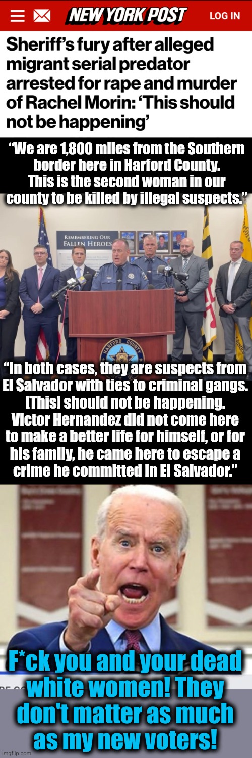 democrats have no problem with "civilian casualties" in America | “We are 1,800 miles from the Southern
border here in Harford County.
This is the second woman in our
county to be killed by illegal suspects.”; “In both cases, they are suspects from
El Salvador with ties to criminal gangs.
[This] should not be happening.
Victor Hernandez did not come here
to make a better life for himself, or for
his family, he came here to escape a
crime he committed in El Salvador.”; F*ck you and your dead
white women! They
don't matter as much
as my new voters! | image tagged in joe biden no malarkey,migrants,crime,murders,democrats | made w/ Imgflip meme maker