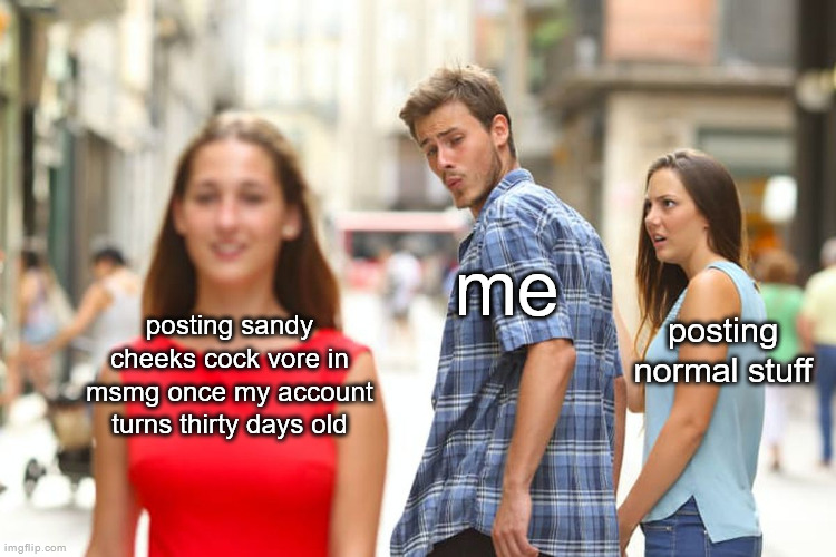 Distracted Boyfriend Meme | me; posting normal stuff; posting sandy cheeks cock vore in msmg once my account turns thirty days old | image tagged in memes,distracted boyfriend | made w/ Imgflip meme maker