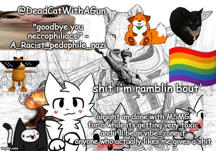 fuck you xetra | "goodbye you necrophiliacs!" - A_Racist_pedophile_nazi; alright im done with MSMG for a while its getting very toxic and i'll be in vibe_zone if anyone who actually likes me gives a shit | image tagged in deadcatwithagun announcement template | made w/ Imgflip meme maker