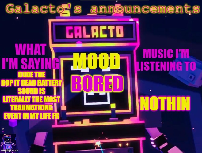 galactos new announcements | DUDE THE BOP IT DEAD BATTERY SOUND IS LITERALLY THE MOST TRAUMATIZING EVENT IN MY LIFE FR; NOTHIN; BORED | image tagged in galactos new announcements,bop it | made w/ Imgflip meme maker