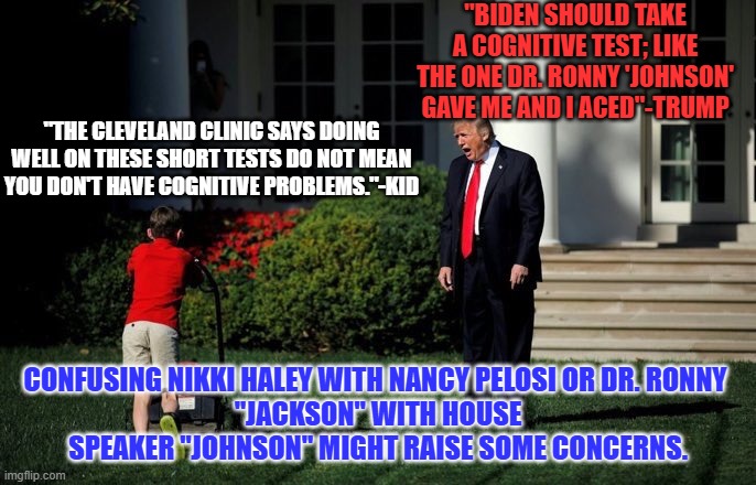 International leaders have surely noted his confusing Erdogan for Orban. | "BIDEN SHOULD TAKE A COGNITIVE TEST; LIKE THE ONE DR. RONNY 'JOHNSON' GAVE ME AND I ACED"-TRUMP; "THE CLEVELAND CLINIC SAYS DOING WELL ON THESE SHORT TESTS DO NOT MEAN YOU DON'T HAVE COGNITIVE PROBLEMS."-KID; CONFUSING NIKKI HALEY WITH NANCY PELOSI OR DR. RONNY 
"JACKSON" WITH HOUSE SPEAKER "JOHNSON" MIGHT RAISE SOME CONCERNS. | image tagged in trump lawn mower | made w/ Imgflip meme maker