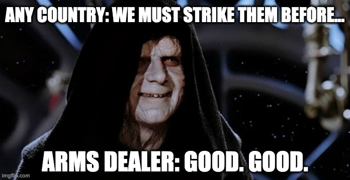 The Dark Side Vibing to War Drums | ANY COUNTRY: WE MUST STRIKE THEM BEFORE... ARMS DEALER: GOOD. GOOD. | image tagged in funny,memes,star wars,emperor palpatine,anti-war | made w/ Imgflip meme maker