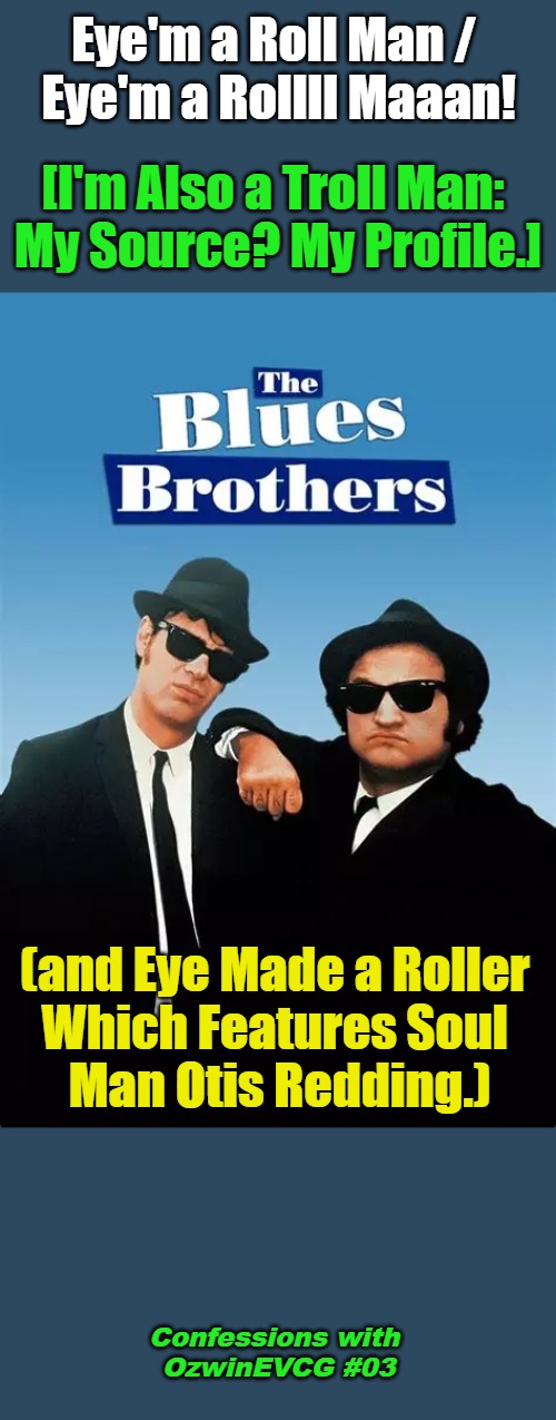 Confessions with OzwinEVCG #03 | Eye'm a Roll Man / 

Eye'm a Rollll Maaan! [I'm Also a Troll Man: 

My Source? My Profile.]; (and Eye Made a Roller 

Which Features Soul 

Man Otis Redding.); Confessions with 

OzwinEVCG #03 | image tagged in blues brothers,movies,music,eyeroll,soul,references | made w/ Imgflip meme maker