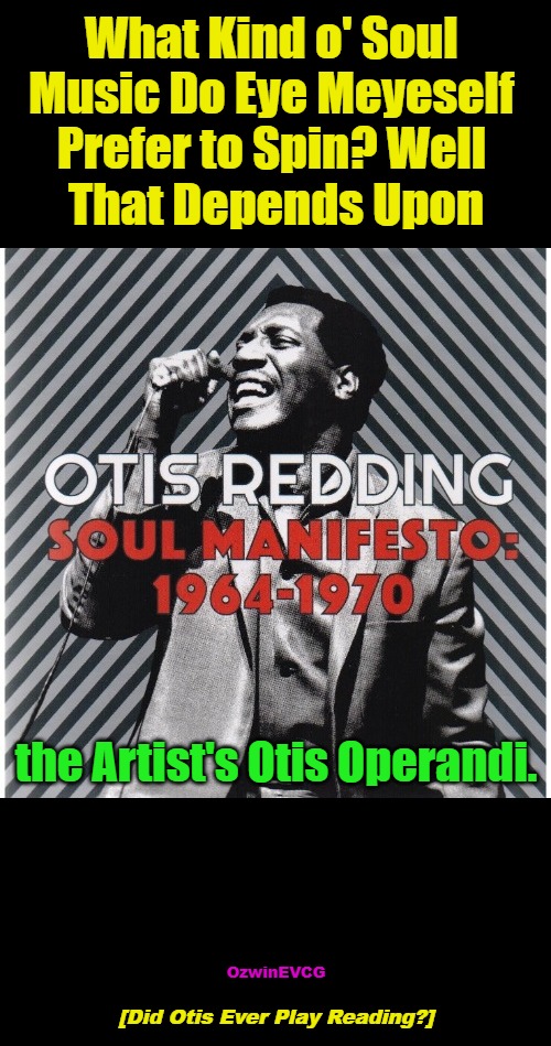[Did Otis Ever Play Reading?] | What Kind o' Soul 

Music Do Eye Meyeself 

Prefer to Spin? Well 

That Depends Upon; the Artist's Otis Operandi. OzwinEVCG; [Did Otis Ever Play Reading?] | image tagged in musical confessions,thanks for sharing,otis reading,music,festival,inquiring minds | made w/ Imgflip meme maker