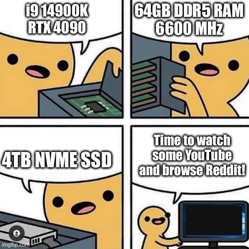 Gaming PC user | 64GB DDR5 RAM
6600 MHz; i9 14900K
RTX 4090; Time to watch some YouTube and browse Reddit! 4TB NVME SSD | image tagged in state of gaming or pc build | made w/ Imgflip meme maker
