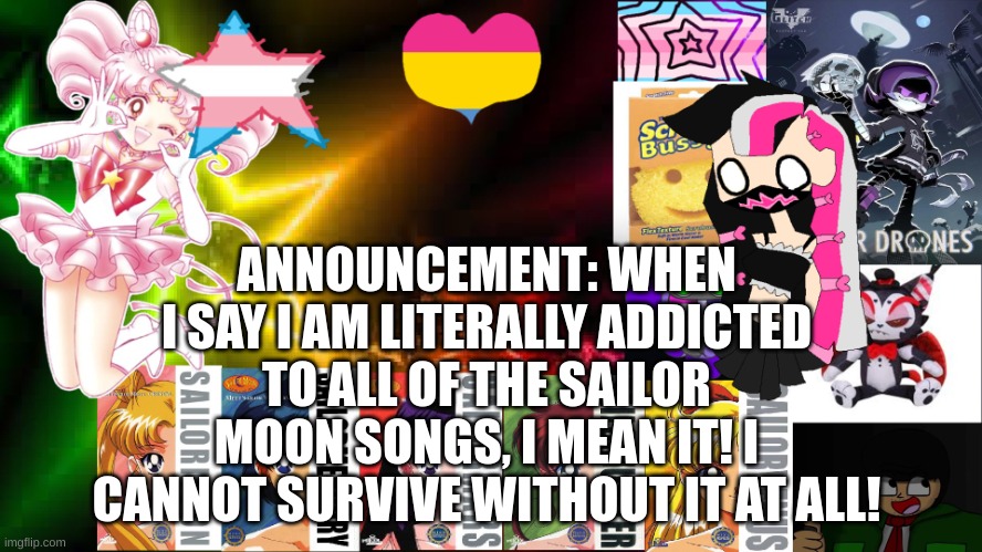 ANNOUNCEMENT: WHEN I SAY I AM LITERALLY ADDICTED TO ALL OF THE SAILOR MOON SONGS, I MEAN IT! I CANNOT SURVIVE WITHOUT IT AT ALL! | image tagged in feptemplatev2 | made w/ Imgflip meme maker