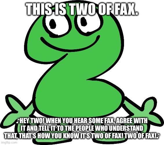 Two | THIS IS TWO OF FAX. ♪HEY TWO! WHEN YOU HEAR SOME FAX, AGREE WITH IT AND TELL IT TO THE PEOPLE WHO UNDERSTAND THAT, THAT’S HOW YOU KNOW IT’S  | image tagged in two | made w/ Imgflip meme maker