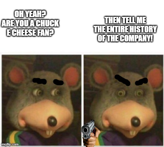 chuck e cheese rat stare | THEN TELL ME THE ENTIRE HISTORY OF THE COMPANY! OH YEAH? ARE YOU A CHUCK E CHEESE FAN? | image tagged in chuck e cheese rat stare | made w/ Imgflip meme maker