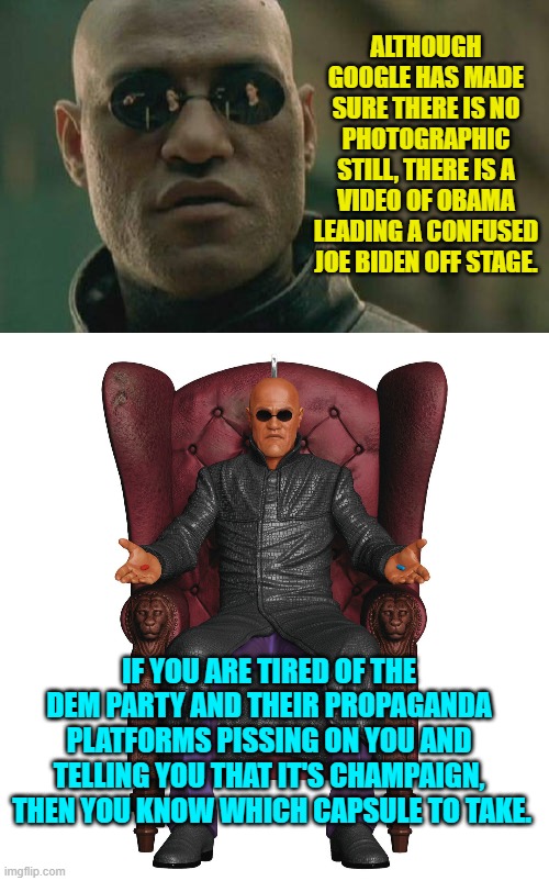 It's not just the lies, but the fact that the lies are blatant and they are treating you like fools. | ALTHOUGH GOOGLE HAS MADE SURE THERE IS NO PHOTOGRAPHIC STILL, THERE IS A VIDEO OF OBAMA LEADING A CONFUSED JOE BIDEN OFF STAGE. IF YOU ARE TIRED OF THE DEM PARTY AND THEIR PROPAGANDA PLATFORMS PISSING ON YOU AND TELLING YOU THAT IT'S CHAMPAIGN,  THEN YOU KNOW WHICH CAPSULE TO TAKE. | image tagged in matrix morpheus | made w/ Imgflip meme maker