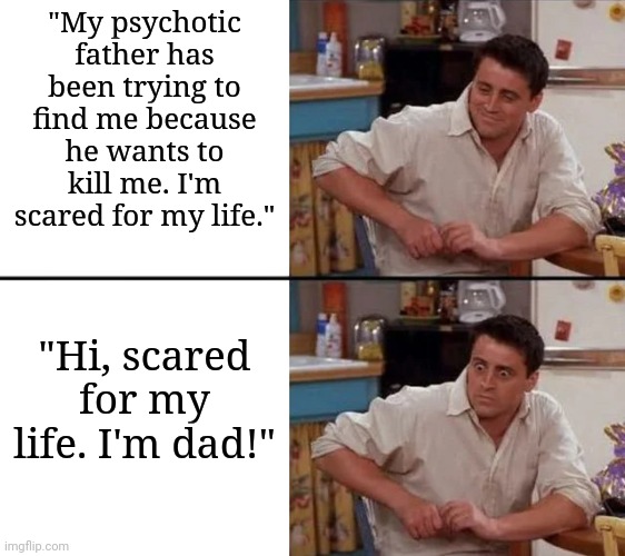 Happy Father's Day, everyone! | "My psychotic father has been trying to find me because he wants to kill me. I'm scared for my life."; "Hi, scared for my life. I'm dad!" | image tagged in surprised joey | made w/ Imgflip meme maker