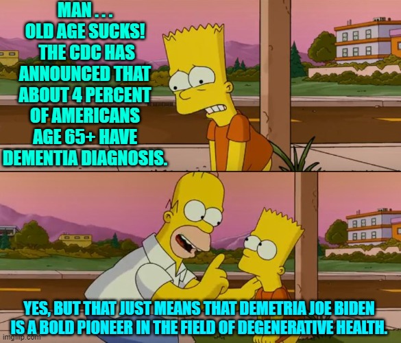 Joe Biden is among the 4 percenters.  Yay!  Something to cheer about you Dem Party voters, yes? | MAN . . . OLD AGE SUCKS!  THE CDC HAS ANNOUNCED THAT ABOUT 4 PERCENT OF AMERICANS AGE 65+ HAVE DEMENTIA DIAGNOSIS. YES, BUT THAT JUST MEANS THAT DEMETRIA JOE BIDEN IS A BOLD PIONEER IN THE FIELD OF DEGENERATIVE HEALTH. | image tagged in simpsons so far | made w/ Imgflip meme maker