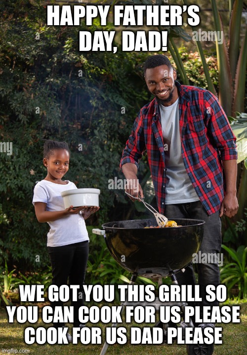 HAPPY FATHER’S DAY, DAD! WE GOT YOU THIS GRILL SO
YOU CAN COOK FOR US PLEASE
COOK FOR US DAD PLEASE | made w/ Imgflip meme maker