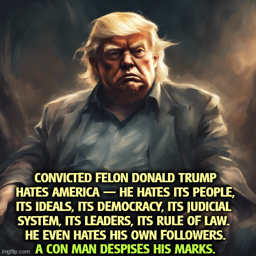 CONVICTED FELON DONALD TRUMP HATES AMERICA — HE HATES ITS PEOPLE, ITS IDEALS, ITS DEMOCRACY, ITS JUDICIAL 
SYSTEM, ITS LEADERS, ITS RULE OF LAW. 
HE EVEN HATES HIS OWN FOLLOWERS. A CON MAN DESPISES HIS MARKS. | image tagged in trump,hate,america,people,ideals,democracy | made w/ Imgflip meme maker