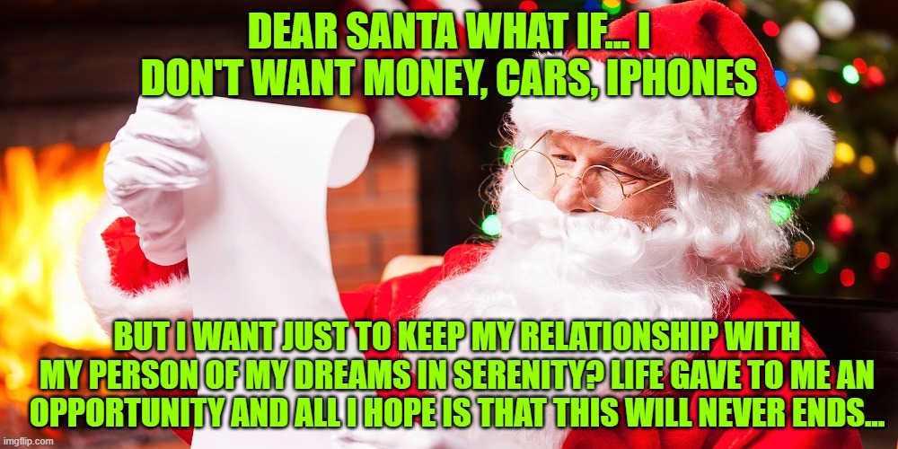 ....love | DEAR SANTA WHAT IF... I DON'T WANT MONEY, CARS, IPHONES; BUT I WANT JUST TO KEEP MY RELATIONSHIP WITH MY PERSON OF MY DREAMS IN SERENITY? LIFE GAVE TO ME AN OPPORTUNITY AND ALL I HOPE IS THAT THIS WILL NEVER ENDS... | made w/ Imgflip meme maker