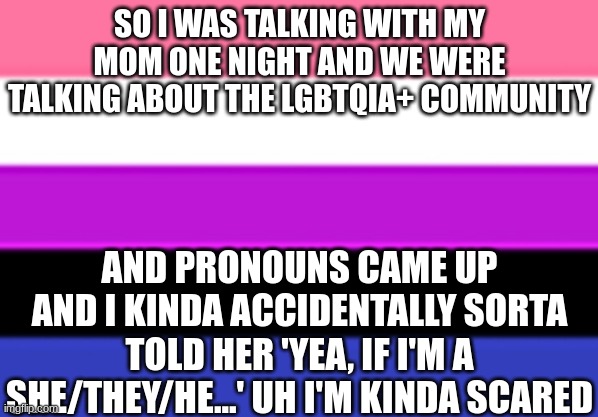 still cant comment so I wont respond to them | SO I WAS TALKING WITH MY MOM ONE NIGHT AND WE WERE TALKING ABOUT THE LGBTQIA+ COMMUNITY; AND PRONOUNS CAME UP AND I KINDA ACCIDENTALLY SORTA TOLD HER 'YEA, IF I'M A SHE/THEY/HE...' UH I'M KINDA SCARED | image tagged in genderfluid flag,pronouns,send,help | made w/ Imgflip meme maker