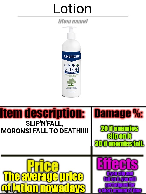 Item-shop extended | Lotion; SLIP'N'FALL, MORONS! FALL TO DEATH!!!! 20 if enemies slip on it
30 if enemies fall. The average price of lotion nowadays; If you slip and fall on it, you will get fatigued for a short amount of time | image tagged in item-shop extended | made w/ Imgflip meme maker