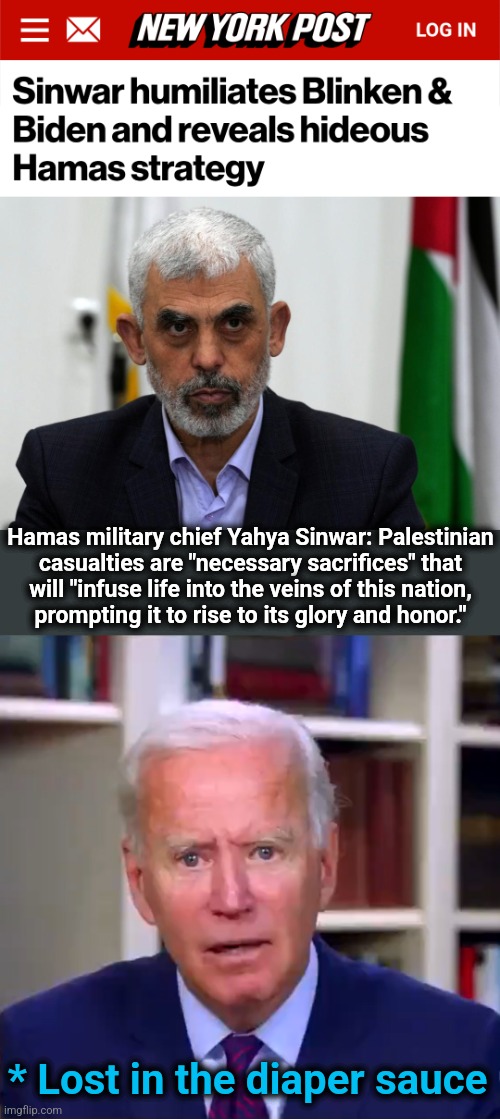 "Team Biden" loves wannabe Hamas in blue states, but doesn't understand the original | Hamas military chief Yahya Sinwar: Palestinian
casualties are "necessary sacrifices" that
will "infuse life into the veins of this nation,
prompting it to rise to its glory and honor."; * Lost in the diaper sauce | image tagged in slow joe biden dementia face,hamas,terrorists,democrats,civilian casualties,gaza | made w/ Imgflip meme maker