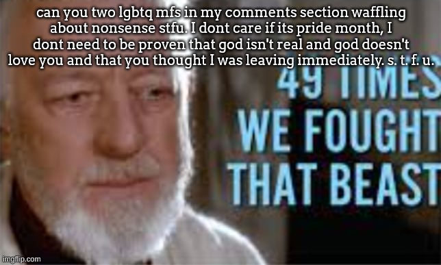 49 times we fought that beast | can you two lgbtq mfs in my comments section waffling about nonsense stfu. I dont care if its pride month, I dont need to be proven that god isn't real and god doesn't love you and that you thought I was leaving immediately. s. t. f. u. | image tagged in 49 times we fought that beast | made w/ Imgflip meme maker