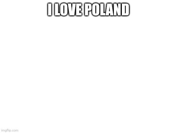 P O L A N D H A I L P O L A N D | I LOVE POLAND (POLAND)
I LOVE POLAND (WHY?)
I LOVE POLAND (I DON'T BELIEVE YA)
I LOVE POLAND (POLAND?)
I LOVE POLAND (WHY?)
I LOVE POLAND (SHUT UP)

I LOVE DRIVING BY MY CAR
AND THE ROAD IS NOT SO FAR
BERLIN, LONDON, MOSCOW TOO
IT'S MY LOVE, I TELL YOU TRUE
WHEN I CAME TO POLAND
I SAW MY CAR WAS STOLEN
IT WAS MY FAVOURITE TRUCK
I SAID, "FU*KING KURWA MAĆ!"

I LOVE POLAND (POLAND)
I LOVE POLAND (WHY?)
I LOVE POLAND (I DON'T BELIEVE YA)
I LOVE POLAND (POLAND?)
I LOVE POLAND (WHY?)
I LOVE POLAND (SHUT UP)

I LOVE DRIVING BY MY CAR
AND THE ROAD IS NOT SO FAR
BERLIN, LONDON, MOSCOW TOO
IT'S MY LOVE, I TELL YOU TRUE
WHEN I CAME TO POLAND
I SAW MY CAR WAS STOLEN
IT WAS MY FAVOURITE TRUCK
I SAID, "FU*KING KURWA MAĆ!"

I LOVE POLAND
I LOVE POLAND
I LOVE POLAND
I LOVE POLAND (I DON'T BELIEVE YA)
I LOVE POLAND
I LOVE POLAND
I LOVE POLAND
I LOVE POLAND

I HAD REALLY PRETTY CAR
BABY, YOU HAVE AS SO FAR
DON'T BE SHY, COME WITH US
WE WILL SHOW YOU AMOROUS
THEN I STAY IN POLAND
HAVE NOT CAR, BUT I DON'T MIND
CHICKS IN POLAND ARE SO HOT
I LOVE POLAND KURWA MAĆ!

WE WILL SHOW YOU AMOROUS, WE WILL SHOW YOU AMOROUS
WE WILL SHOW YOU AMOROUS, WE WILL SHOW YOU AMOROUS
KURWA
KURWA
KURWA
KURWA (OW! YES!)

CHICKS IN POLAND ARE SO HOT
I LOVE POLAND, KURWA MAĆ!
I LOVE POLAND, KURWA MAĆ!
I LOVE POLAND, KURWA MAĆ!

I LOVE POLAND
I LOVE POLAND
I LOVE POLAND
I LOVE POLAND
I LOVE POLAND (POLAND)
I LOVE POLAND (WHY?)
I LOVE POLAND (SHUT UP)!
I LOVE POLAND; I LOVE POLAND | made w/ Imgflip meme maker