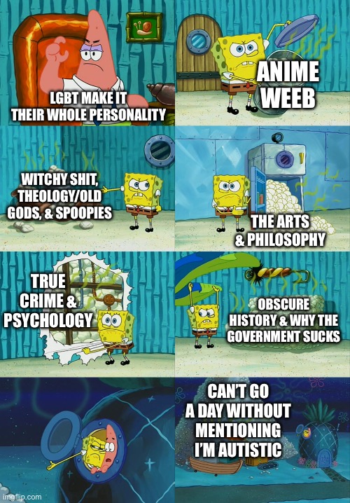 Spongebob diapers meme | ANIME WEEB; LGBT MAKE IT THEIR WHOLE PERSONALITY; WITCHY SHIT, THEOLOGY/OLD GODS, & SPOOPIES; THE ARTS & PHILOSOPHY; TRUE CRIME & PSYCHOLOGY; OBSCURE HISTORY & WHY THE GOVERNMENT SUCKS; CAN’T GO A DAY WITHOUT MENTIONING I’M AUTISTIC | image tagged in spongebob diapers meme | made w/ Imgflip meme maker