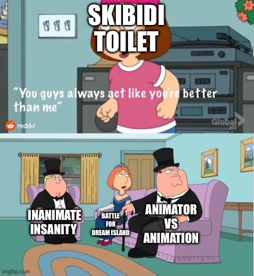 Real | SKIBIDI TOILET; ANIMATOR VS ANIMATION; INANIMATE INSANITY; BATTLE FOR DREAM ISLAND | image tagged in you guys always act like you're better than me,memes,funny,bfdi,inanimate insanity,animator vs animation | made w/ Imgflip meme maker