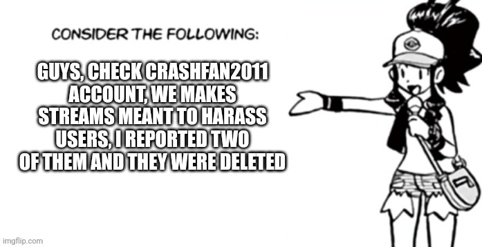 Consider the following pokespe | GUYS, CHECK CRASHFAN2011 ACCOUNT, WE MAKES STREAMS MEANT TO HARASS USERS, I REPORTED TWO OF THEM AND THEY WERE DELETED | image tagged in consider the following pokespe | made w/ Imgflip meme maker