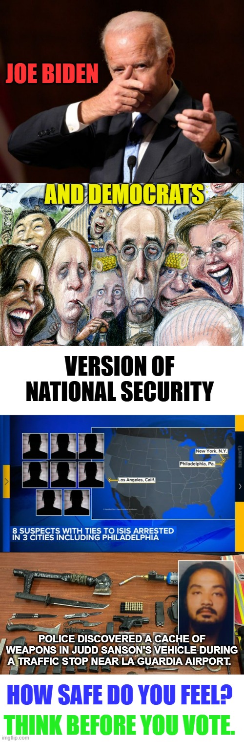 Think Before You Vote | JOE BIDEN; AND DEMOCRATS; VERSION OF NATIONAL SECURITY; POLICE DISCOVERED A CACHE OF WEAPONS IN JUDD SANSON'S VEHICLE DURING A TRAFFIC STOP NEAR LA GUARDIA AIRPORT. HOW SAFE DO YOU FEEL? THINK BEFORE YOU VOTE. | image tagged in memes,joe biden,democrats,national security,terrorists,politics | made w/ Imgflip meme maker
