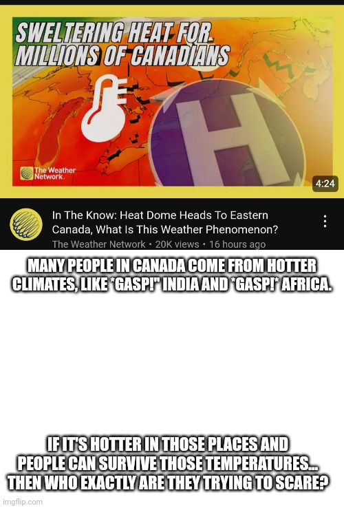 Answer: stupid, white liberals, that's who. | MANY PEOPLE IN CANADA COME FROM HOTTER CLIMATES, LIKE *GASP!" INDIA AND *GASP!* AFRICA. IF IT'S HOTTER IN THOSE PLACES AND PEOPLE CAN SURVIVE THOSE TEMPERATURES... THEN WHO EXACTLY ARE THEY TRYING TO SCARE? | image tagged in blank white template,meanwhile in canada | made w/ Imgflip meme maker