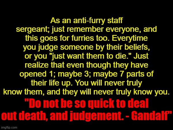 As an anti-furry staff sergeant; just remember everyone, and this goes for furries too. Everytime you judge someone by their beliefs, or you "just want them to die." Just realize that even though they have opened 1; maybe 3; maybe 7 parts of their life up. You will never truly know them, and they will never truly know you. "Do not be so quick to deal out death, and judgement. - Gandalf" | made w/ Imgflip meme maker