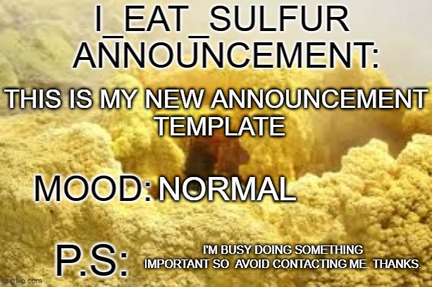 i_eat_sulfurs announcement template | THIS IS MY NEW ANNOUNCEMENT
 TEMPLATE; NORMAL; I'M BUSY DOING SOMETHING IMPORTANT SO  AVOID CONTACTING ME. THANKS. | image tagged in i_eat_sulfurs announcement template | made w/ Imgflip meme maker