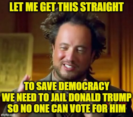 More Leftist Logic | LET ME GET THIS STRAIGHT; TO SAVE DEMOCRACY
WE NEED TO JAIL DONALD TRUMP
SO NO ONE CAN VOTE FOR HIM | image tagged in memes,ancient aliens,donald trump | made w/ Imgflip meme maker