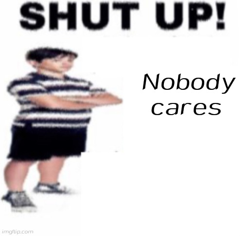 Nobody cares | image tagged in shut up | made w/ Imgflip meme maker