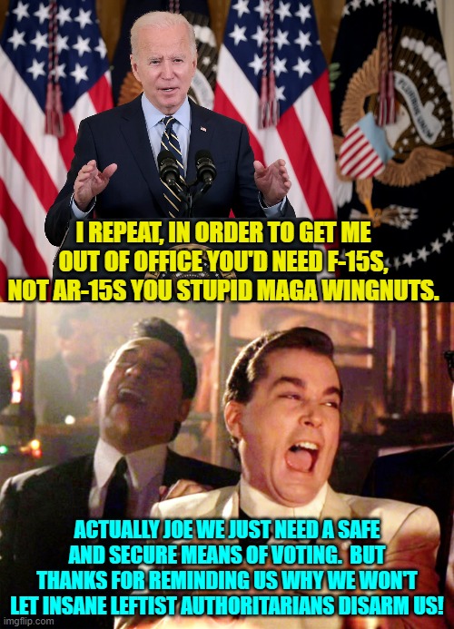 Well we also need them for all the murderous criminals these Soros owned D.A.s let go. | I REPEAT, IN ORDER TO GET ME OUT OF OFFICE YOU'D NEED F-15S, NOT AR-15S YOU STUPID MAGA WINGNUTS. ACTUALLY JOE WE JUST NEED A SAFE AND SECURE MEANS OF VOTING.  BUT THANKS FOR REMINDING US WHY WE WON'T LET INSANE LEFTIST AUTHORITARIANS DISARM US! | image tagged in yep | made w/ Imgflip meme maker